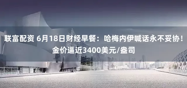 联富配资 6月18日财经早餐：哈梅内伊喊话永不妥协！金价逼近3400美元/盎司