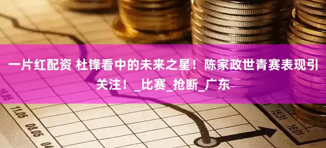 一片红配资 杜锋看中的未来之星！陈家政世青赛表现引关注！_比赛_抢断_广东