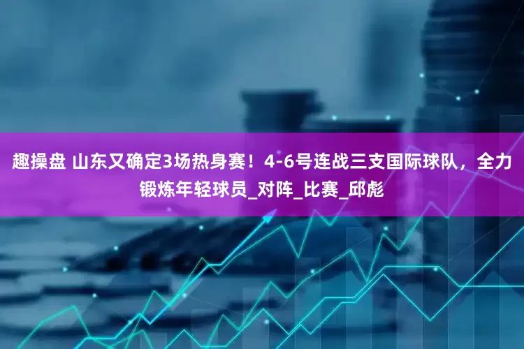 趣操盘 山东又确定3场热身赛！4-6号连战三支国际球队，全力锻炼年轻球员_对阵_比赛_邱彪