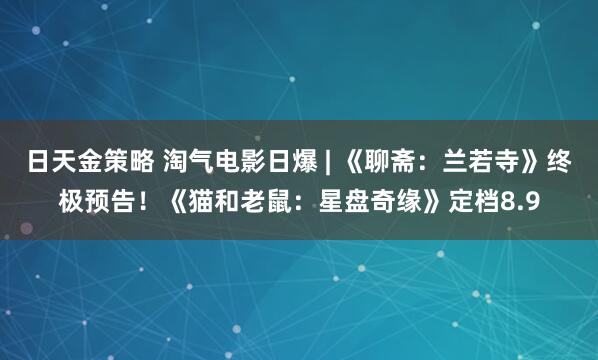日天金策略 淘气电影日爆 | 《聊斋：兰若寺》终极预告！《猫和老鼠：星盘奇缘》定档8.9