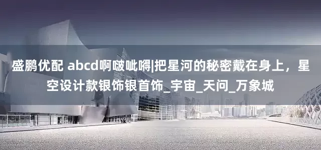盛鹏优配 abcd啊啵呲嘚|把星河的秘密戴在身上，星空设计款银饰银首饰_宇宙_天问_万象城