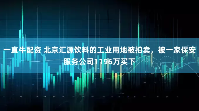 一直牛配资 北京汇源饮料的工业用地被拍卖，被一家保安服务公司1196万买下