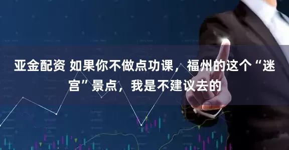 亚金配资 如果你不做点功课，福州的这个“迷宫”景点，我是不建议去的