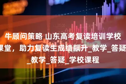 牛顾问策略 山东高考复读培训学校，高效率课堂，助力复读生成绩飙升_教学_答疑_学校课程