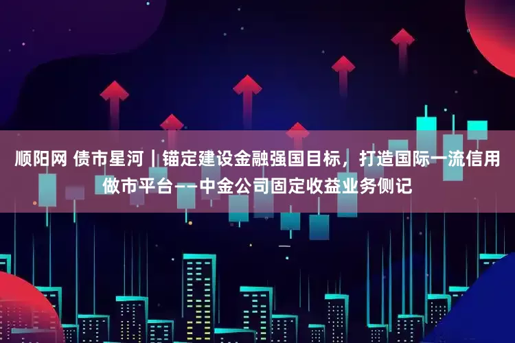 顺阳网 债市星河｜锚定建设金融强国目标，打造国际一流信用做市平台——中金公司固定收益业务侧记
