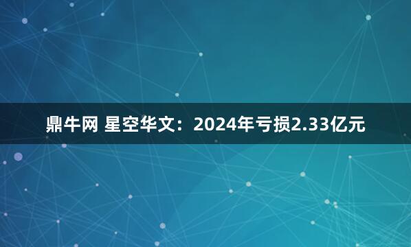 鼎牛网 星空华文：2024年亏损2.33亿元