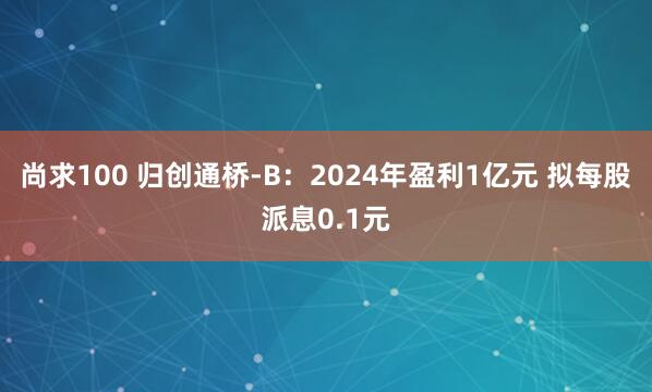 尚求100 归创通桥-B：2024年盈利1亿元 拟每股派息0.1元
