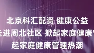 北京科汇配资 健康公益大讲堂走进周北社区 掀起家庭健康管理热潮