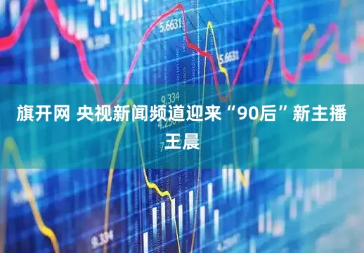 旗开网 央视新闻频道迎来“90后”新主播王晨