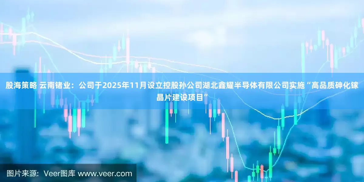 股海策略 云南锗业：公司于2025年11月设立控股孙公司湖北鑫耀半导体有限公司实施“高品质砷化镓晶片建设项目”