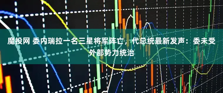 魔投网 委内瑞拉一名三星将军阵亡，代总统最新发声：委未受外部势力统治