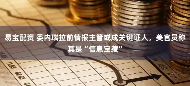 易宝配资 委内瑞拉前情报主管或成关键证人，美官员称其是“信息宝藏”