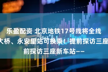 乐盈配资 北京地铁17号线将全线贯通，东大桥、永安里站可换乘！提前探访三座新车站——
