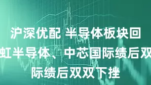沪深优配 半导体板块回调，华虹半导体、中芯国际绩后双双下挫